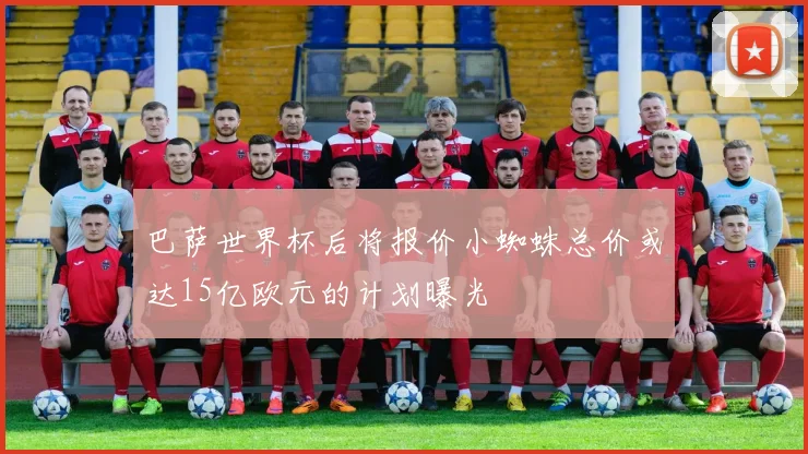 巴萨世界杯后将报价小蜘蛛总价或达15亿欧元的计划曝光