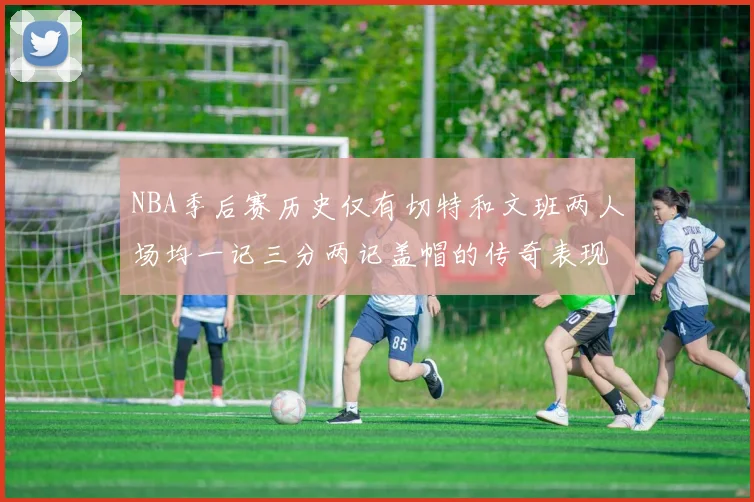 NBA季后赛历史仅有切特和文班两人场均一记三分两记盖帽的传奇表现