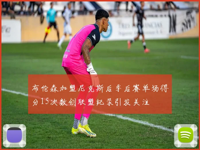布伦森加盟尼克斯后季后赛单场得分15次数创联盟纪录引发关注