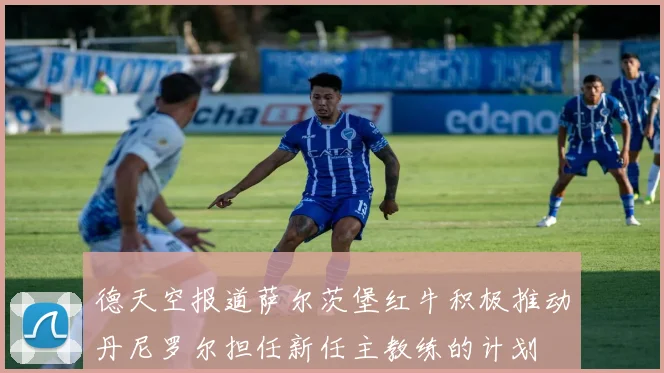 德天空报道萨尔茨堡红牛积极推动丹尼罗尔担任新任主教练的计划