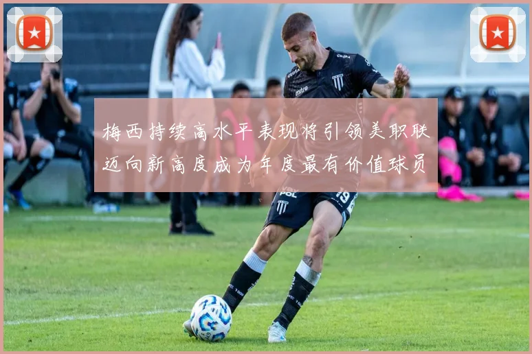 梅西持续高水平表现将引领美职联迈向新高度成为年度最有价值球员