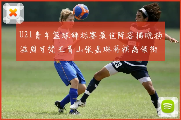 U21青年篮球锦标赛最佳阵容揭晓杨溢周可梵王青山张嘉琳蒋祺禹领衔出战