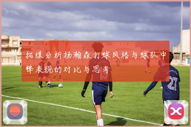 拓媒分析杨瀚森打球风格与球队中锋表现的对比与思考