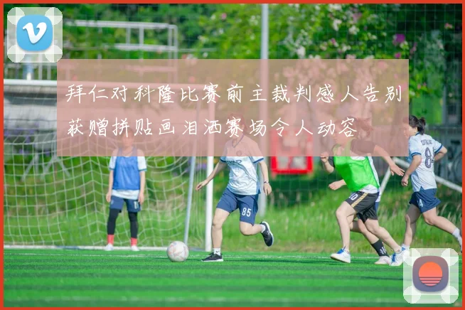 拜仁对科隆比赛前主裁判感人告别获赠拼贴画泪洒赛场令人动容