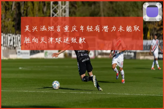 吴兴涵坦言重庆年轻有潜力未能取胜向天津球迷致歉