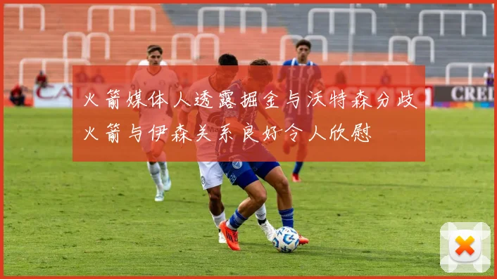 火箭媒体人透露掘金与沃特森分歧火箭与伊森关系良好令人欣慰
