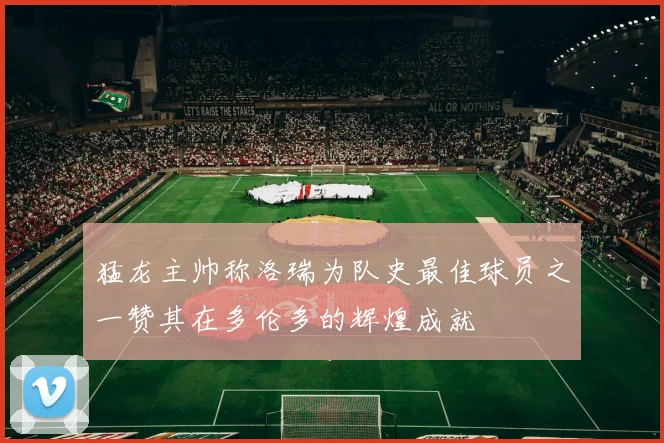 猛龙主帅称洛瑞为队史最佳球员之一赞其在多伦多的辉煌成就