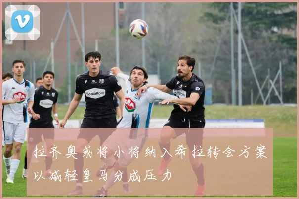 拉齐奥或将小将纳入希拉转会方案以减轻皇马分成压力