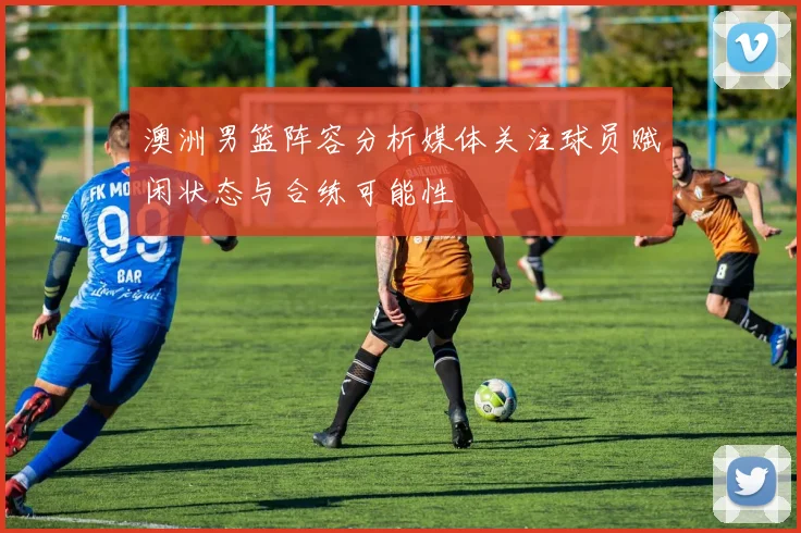 澳洲男篮阵容分析媒体关注球员赋闲状态与合练可能性