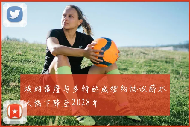 埃姆雷詹与多特达成续约协议薪水大幅下降至2028年