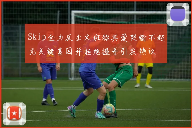 Skip全力反击文班称其爱哭输不起无关键基因并拒绝握手引发热议
