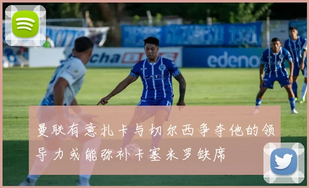 曼联有意扎卡与切尔西争夺他的领导力或能弥补卡塞米罗缺席