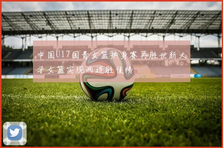 中国U17国青女篮热身赛再胜世新大学女篮实现两连胜佳绩
