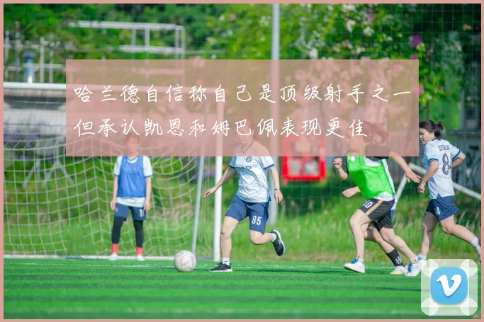 哈兰德自信称自己是顶级射手之一但承认凯恩和姆巴佩表现更佳