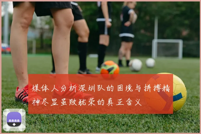 媒体人分析深圳队的困境与拼搏精神尽显虽败犹荣的真正含义