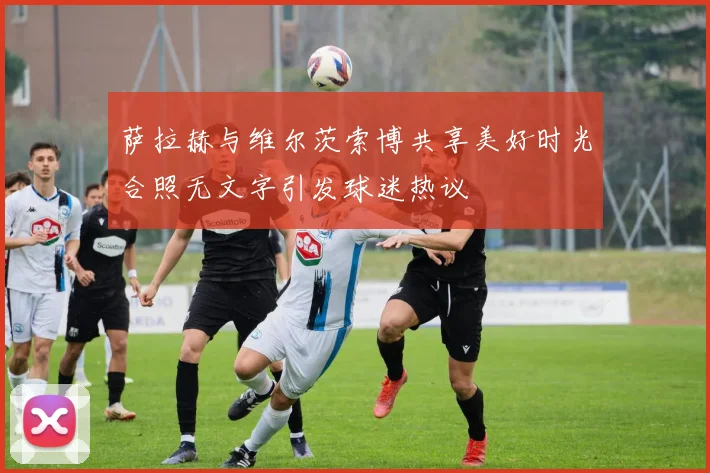 萨拉赫与维尔茨索博共享美好时光合照无文字引发球迷热议