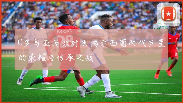 C罗与亚马尔对决揭示西葡两代巨星的荣耀与传承之战