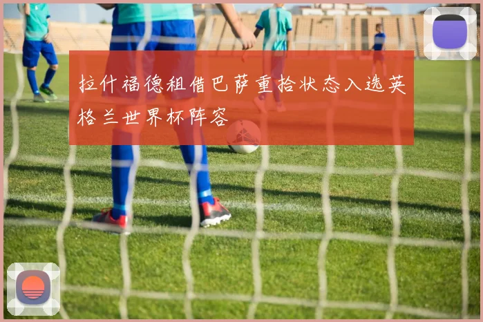 拉什福德租借巴萨重拾状态入选英格兰世界杯阵容