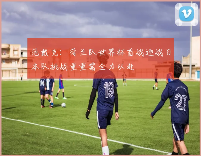 范戴克：荷兰队世界杯首战迎战日本队挑战重重需全力以赴