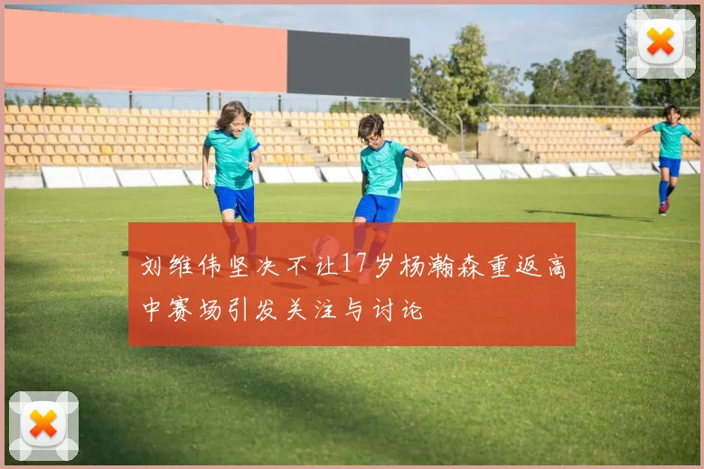 刘维伟坚决不让17岁杨瀚森重返高中赛场引发关注与讨论