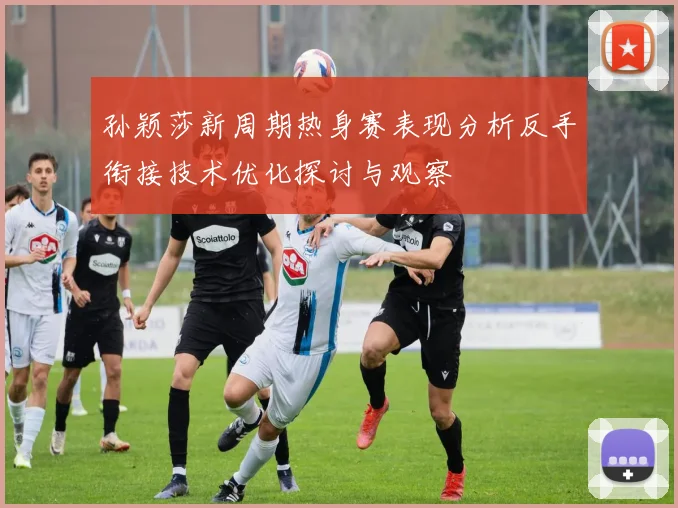 孙颖莎新周期热身赛表现分析反手衔接技术优化探讨与观察