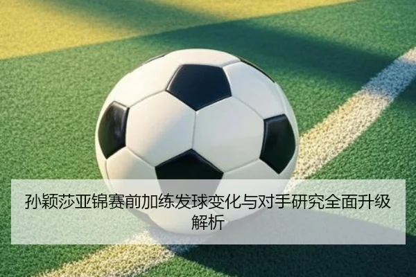 孙颖莎亚锦赛前加练发球变化与对手研究全面升级解析